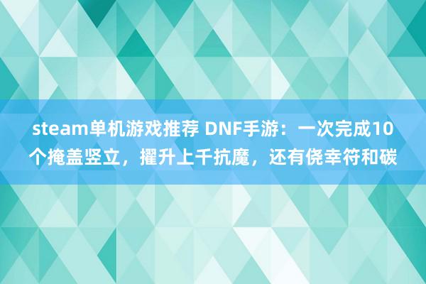 steam单机游戏推荐 DNF手游：一次完成10个掩盖竖立，擢升上千抗魔，还有侥幸符和碳