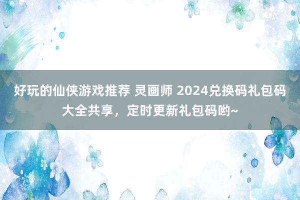 好玩的仙侠游戏推荐 灵画师 2024兑换码礼包码大全共享，定时更新礼包码哟~