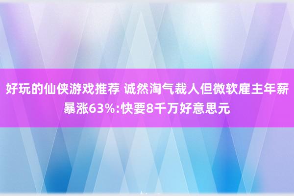 好玩的仙侠游戏推荐 诚然淘气裁人但微软雇主年薪暴涨63%:快要8千万好意思元