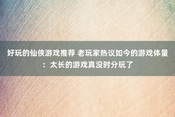 好玩的仙侠游戏推荐 老玩家热议如今的游戏体量：太长的游戏真没时分玩了