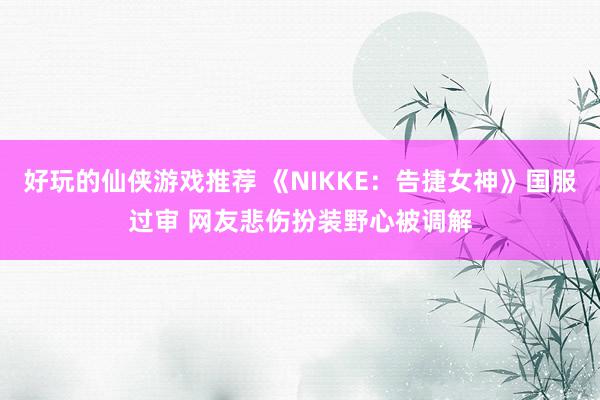 好玩的仙侠游戏推荐 《NIKKE：告捷女神》国服过审 网友悲伤扮装野心被调解