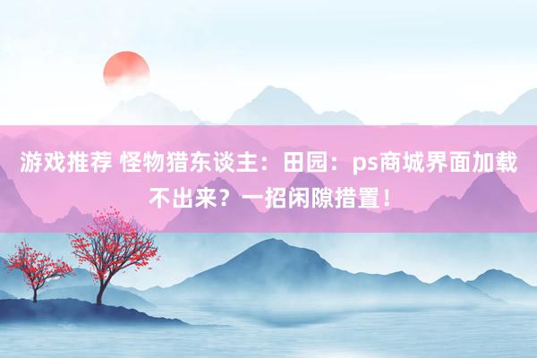 游戏推荐 怪物猎东谈主：田园：ps商城界面加载不出来？一招闲隙措置！