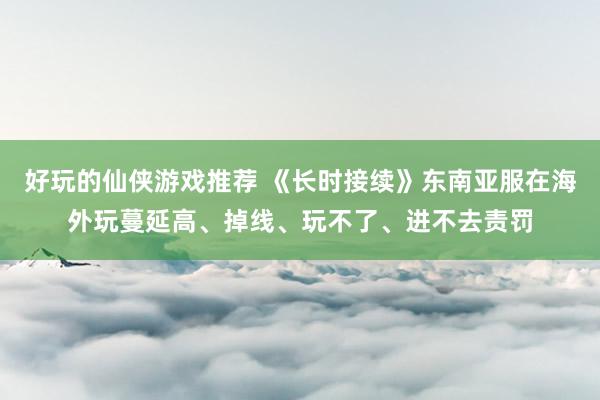 好玩的仙侠游戏推荐 《长时接续》东南亚服在海外玩蔓延高、掉线、玩不了、进不去责罚