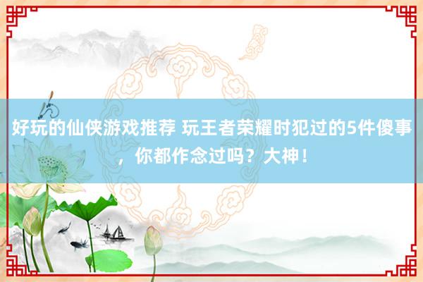 好玩的仙侠游戏推荐 玩王者荣耀时犯过的5件傻事，你都作念过吗？大神！