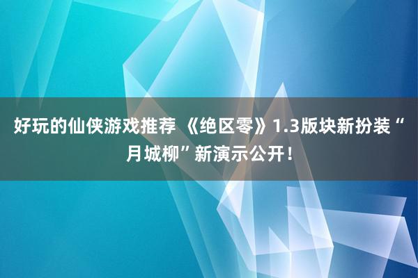 好玩的仙侠游戏推荐 《绝区零》1.3版块新扮装“月城柳”新演示公开！