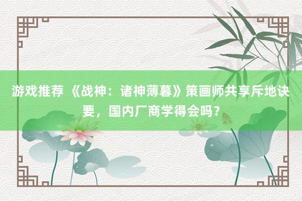 游戏推荐 《战神：诸神薄暮》策画师共享斥地诀要，国内厂商学得会吗？