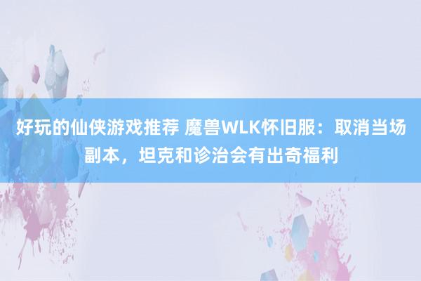 好玩的仙侠游戏推荐 魔兽WLK怀旧服：取消当场副本，坦克和诊治会有出奇福利