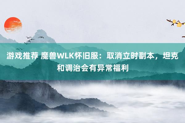 游戏推荐 魔兽WLK怀旧服：取消立时副本，坦克和调治会有异常福利