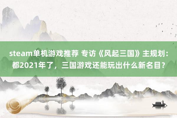 steam单机游戏推荐 专访《风起三国》主规划：都2021年了，三国游戏还能玩出什么新名目？