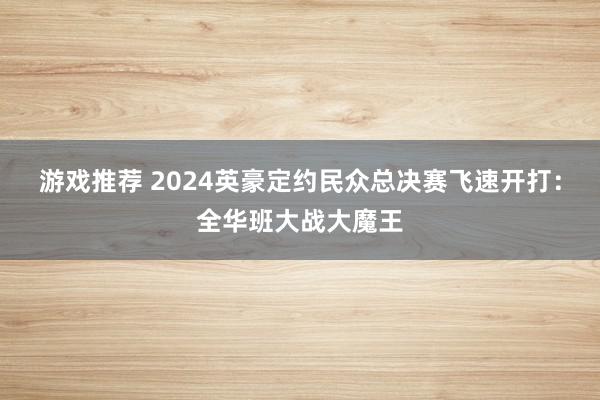 游戏推荐 2024英豪定约民众总决赛飞速开打：全华班大战大魔王