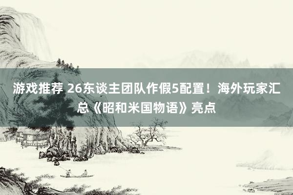 游戏推荐 26东谈主团队作假5配置！海外玩家汇总《昭和米国物语》亮点