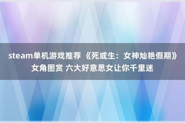 steam单机游戏推荐 《死或生：女神灿艳假期》女角图赏 六大好意思女让你千里迷