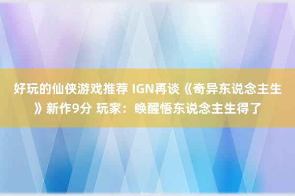 好玩的仙侠游戏推荐 IGN再谈《奇异东说念主生》新作9分 玩家：唤醒悟东说念主生得了