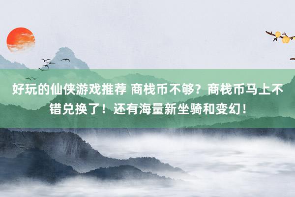 好玩的仙侠游戏推荐 商栈币不够？商栈币马上不错兑换了！还有海量新坐骑和变幻！