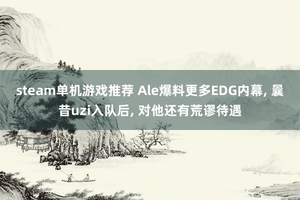 steam单机游戏推荐 Ale爆料更多EDG内幕, 曩昔uzi入队后, 对他还有荒谬待遇