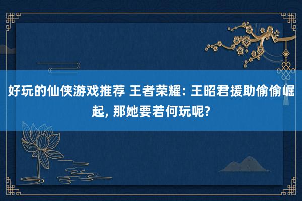 好玩的仙侠游戏推荐 王者荣耀: 王昭君援助偷偷崛起, 那她要若何玩呢?