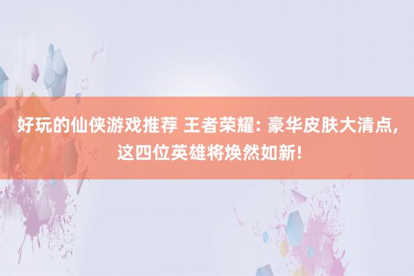 好玩的仙侠游戏推荐 王者荣耀: 豪华皮肤大清点, 这四位英雄将焕然如新!