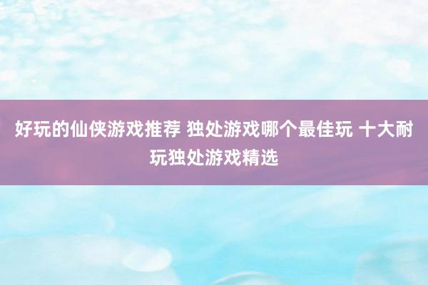 好玩的仙侠游戏推荐 独处游戏哪个最佳玩 十大耐玩独处游戏精选