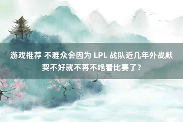 游戏推荐 不雅众会因为 LPL 战队近几年外战默契不好就不再不绝看比赛了？