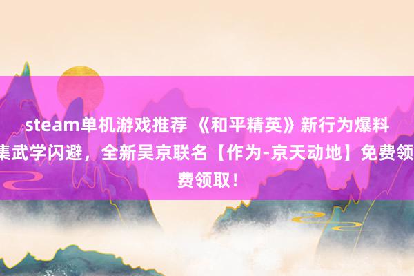 steam单机游戏推荐 《和平精英》新行为爆料丨集武学闪避，全新吴京联名【作为-京天动地】免费领取！