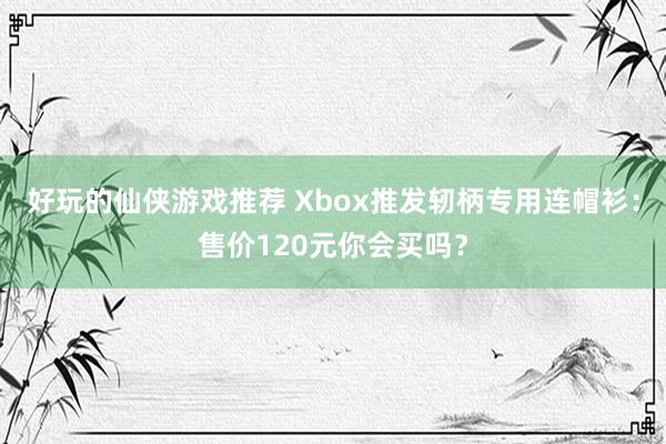 好玩的仙侠游戏推荐 Xbox推发轫柄专用连帽衫：售价120元你会买吗？