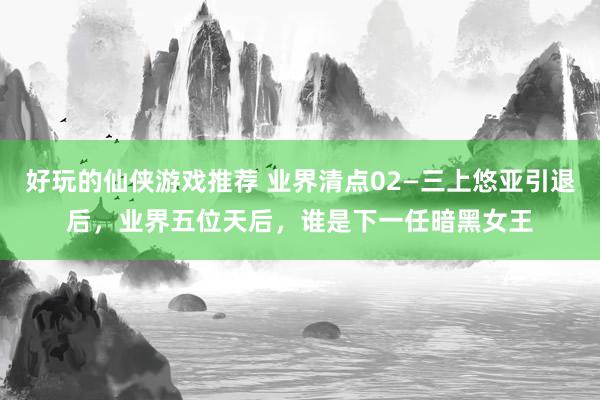 好玩的仙侠游戏推荐 业界清点02—三上悠亚引退后，业界五位天后，谁是下一任暗黑女王