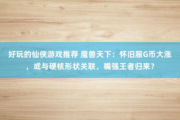 好玩的仙侠游戏推荐 魔兽天下：怀旧服G币大涨，或与硬核形状关联，嘴强王者归来？