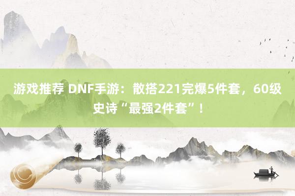 游戏推荐 DNF手游：散搭221完爆5件套，60级史诗“最强2件套”！