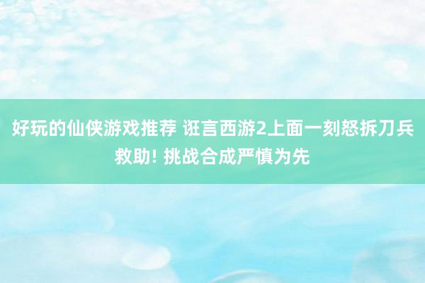 好玩的仙侠游戏推荐 诳言西游2上面一刻怒拆刀兵救助! 挑战合成严慎为先