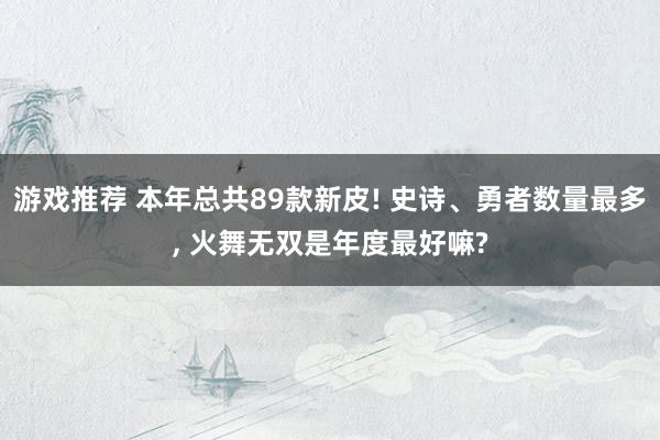 游戏推荐 本年总共89款新皮! 史诗、勇者数量最多, 火舞无双是年度最好嘛?