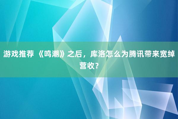 游戏推荐 《鸣潮》之后，库洛怎么为腾讯带来宽绰营收？