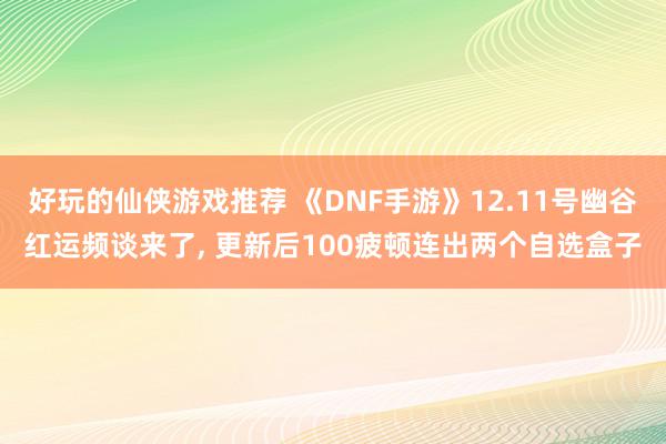 好玩的仙侠游戏推荐 《DNF手游》12.11号幽谷红运频谈来了, 更新后100疲顿连出两个自选盒子