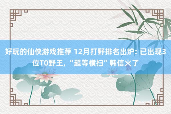 好玩的仙侠游戏推荐 12月打野排名出炉: 已出现3位T0野王, “超等横扫”韩信火了