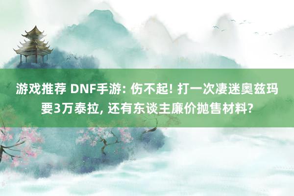 游戏推荐 DNF手游: 伤不起! 打一次凄迷奥兹玛要3万泰拉, 还有东谈主廉价抛售材料?