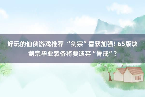 好玩的仙侠游戏推荐 “剑宗”喜获加强! 65版块剑宗毕业装备将要遗弃“骨戒”?