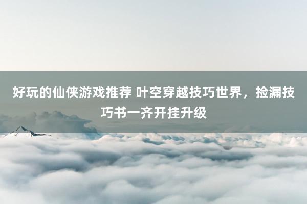 好玩的仙侠游戏推荐 叶空穿越技巧世界，捡漏技巧书一齐开挂升级