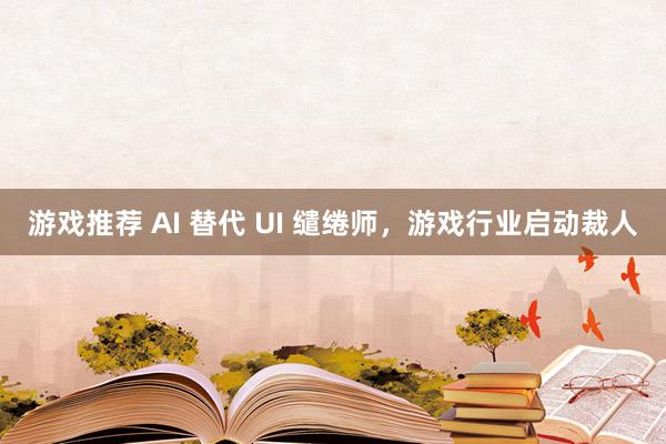 游戏推荐 AI 替代 UI 缱绻师，游戏行业启动裁人