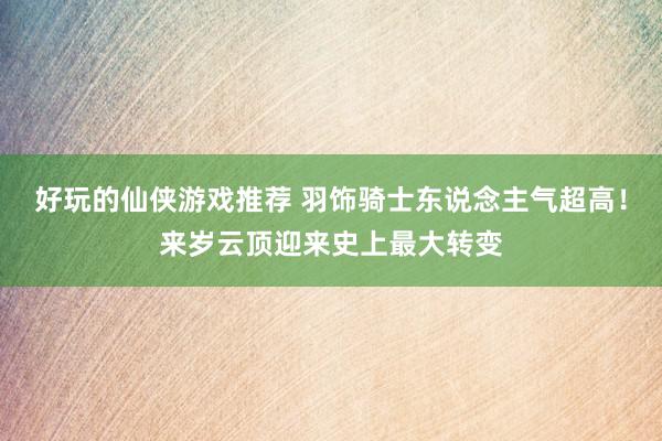 好玩的仙侠游戏推荐 羽饰骑士东说念主气超高！来岁云顶迎来史上最大转变