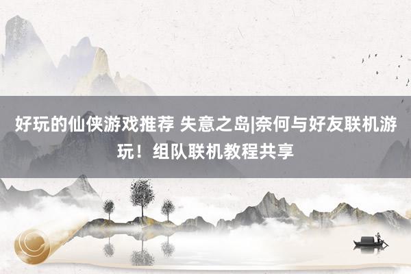 好玩的仙侠游戏推荐 失意之岛|奈何与好友联机游玩！组队联机教程共享