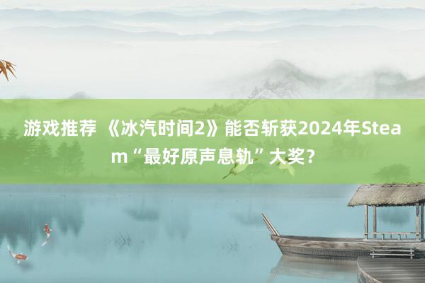 游戏推荐 《冰汽时间2》能否斩获2024年Steam“最好原声息轨”大奖？