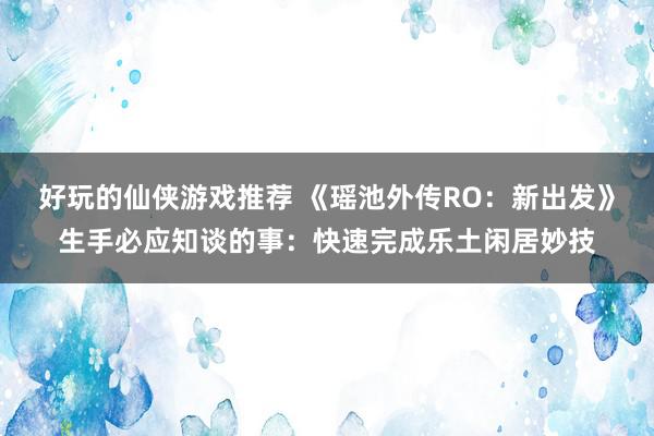 好玩的仙侠游戏推荐 《瑶池外传RO：新出发》生手必应知谈的事：快速完成乐土闲居妙技