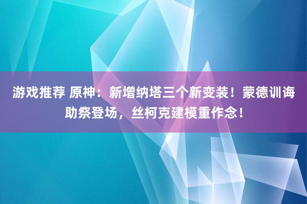 游戏推荐 原神：新增纳塔三个新变装！蒙德训诲助祭登场，丝柯克建模重作念！