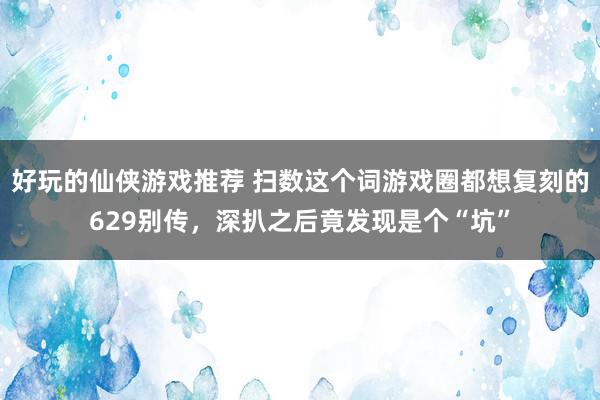 好玩的仙侠游戏推荐 扫数这个词游戏圈都想复刻的629别传，深扒之后竟发现是个“坑”