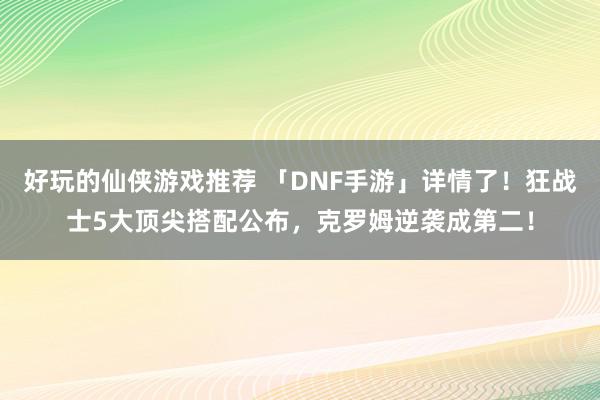 好玩的仙侠游戏推荐 「DNF手游」详情了！狂战士5大顶尖搭配公布，克罗姆逆袭成第二！