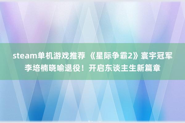 steam单机游戏推荐 《星际争霸2》寰宇冠军李培楠晓喻退役！开启东谈主生新篇章