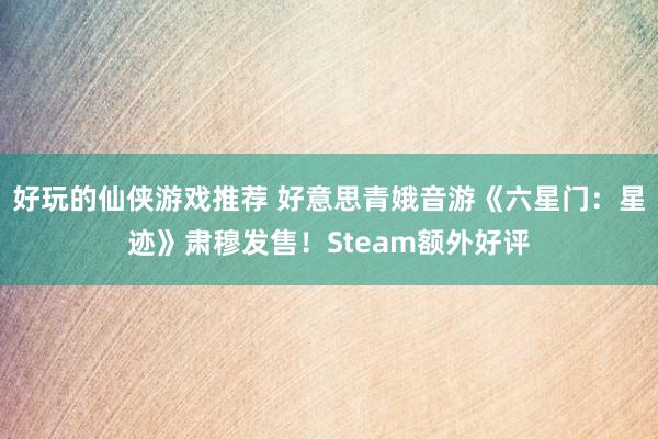 好玩的仙侠游戏推荐 好意思青娥音游《六星门：星迹》肃穆发售！Steam额外好评