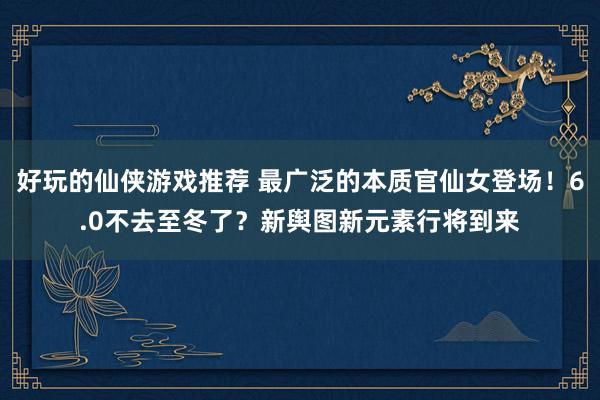 好玩的仙侠游戏推荐 最广泛的本质官仙女登场！6.0不去至冬了？新舆图新元素行将到来