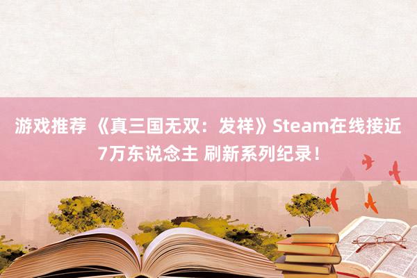 游戏推荐 《真三国无双：发祥》Steam在线接近7万东说念主 刷新系列纪录！