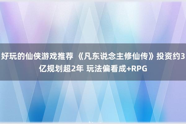 好玩的仙侠游戏推荐 《凡东说念主修仙传》投资约3亿规划超2年 玩法偏看成+RPG