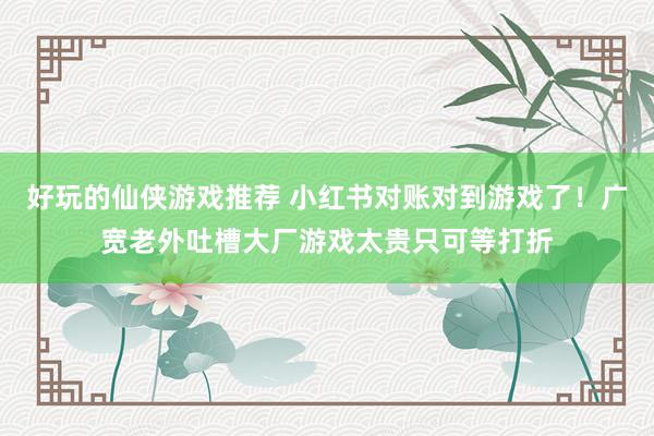 好玩的仙侠游戏推荐 小红书对账对到游戏了！广宽老外吐槽大厂游戏太贵只可等打折